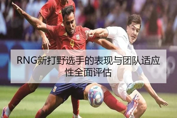 RNG新打野选手的表现与团队适应性全面评估 | xingji